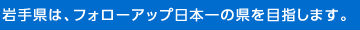 岩手県は、フォローアップ日本一の県を目指します。